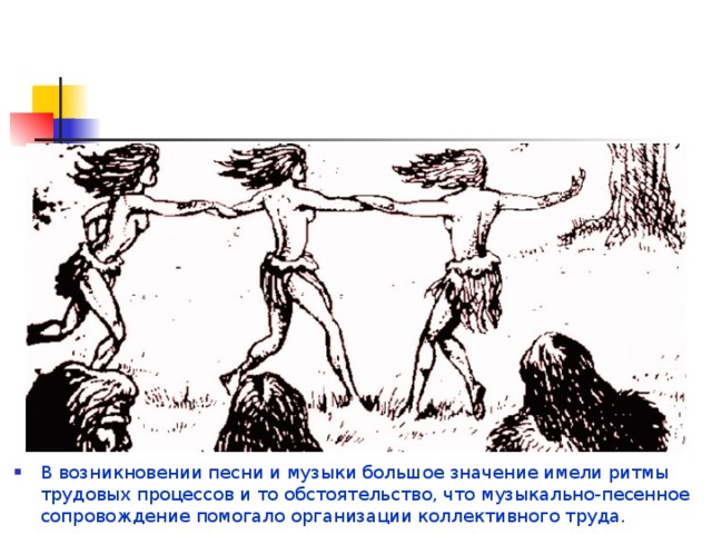 В возникновении песни и музыки большое значение имели ритмы трудовых процессов и то обстоятельство, что музыкально-песенное сопровождение помогало организации коллективного труда. 