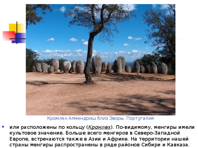 Кромлех Алмендриш близ Эворы. Португалия или расположены по кольцу ( Кромлех ) . По-видимому, менгиры имели культовое значение. Больше всего менгиров в Северо-Западной Европе, встречаются также в Азии и Африке. На территории нашей страны менгиры распространены в ряде районов Сибири и Кавказа. 