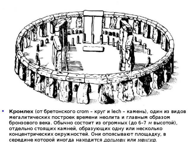 Кромлех (от бретонского crom – круг и lech – камень), один из видов мегалитических построек времени неолита и главным образом бронзового века. Обычно состоит из огромных (до 6–7 м высотой), отдельно стоящих камней, образующих одну или несколько концентрических окружностей. Они опоясывают площадку, в середине которой иногда находится дольмен или менгир . 