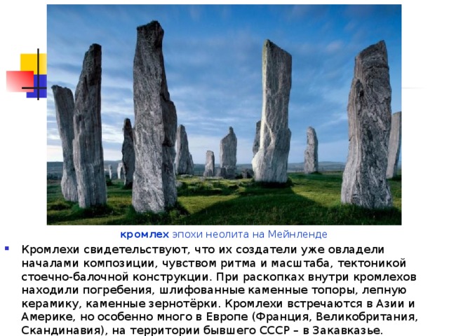 кромлех эпохи неолита на Мейнленде Кромлехи свидетельствуют, что их создатели уже овладели началами композиции, чувством ритма и масштаба, тектоникой стоечно-балочной конструкции. При раскопках внутри кромлехов находили погребения, шлифованные каменные топоры, лепную керамику, каменные зернотёрки. Кромлехи встречаются в Азии и Америке, но особенно много в Европе (Франция, Великобритания, Скандинавия), на территории бывшего СССР – в Закавказье. 