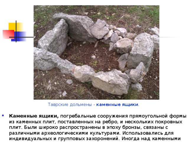 Таврские дольмены - каменные  ящики . Каменные ящики, погребальные сооружения прямоугольной формы из каменных плит, поставленных на ребро, и нескольких покровных плит. Были широко распространены в эпоху бронзы, связаны с различными археологическими культурами. Использовались для индивидуальных и групповых захоронений. Иногда над каменными ящиками возводились курганы. 