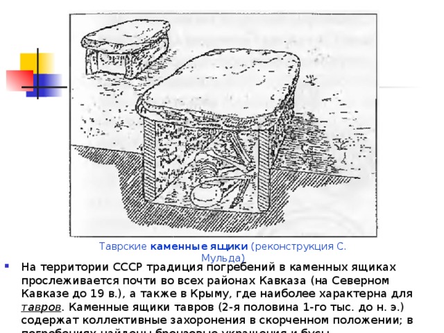 Таврские каменные  ящики (реконструкция С. Мульда) На территории СССР традиция погребений в каменных ящиках прослеживается почти во всех районах Кавказа (на Северном Кавказе до 19 в.), а также в Крыму, где наиболее характерна для тавров . Каменные ящики тавров (2-я половина 1-го тыс. до н. э.) содержат коллективные захоронения в скорченном положении; в погребениях найдены бронзовые украшения и бусы. 