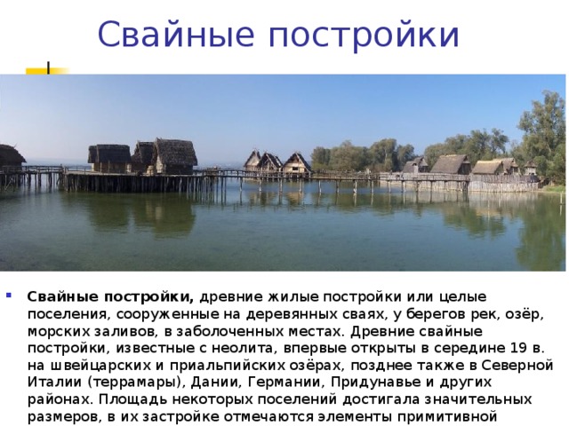 Свайные постройки Свайные постройки, древние жилые постройки или целые поселения, сооруженные на деревянных сваях, у берегов рек, озёр, морских заливов, в заболоченных местах. Древние свайные постройки, известные с неолита, впервые открыты в середине 19 в. на швейцарских и приальпийских озёрах, позднее также в Северной Италии (террамары), Дании, Германии, Придунавье и других районах. Площадь некоторых поселений достигала значительных размеров, в их застройке отмечаются элементы примитивной планировки. 