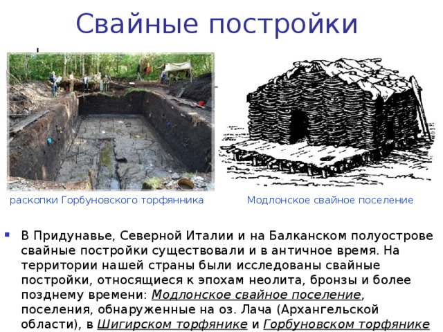 Свайные постройки Модлонское свайное поселение раскопки Горбуновского торфянника В Придунавье, Северной Италии и на Балканском полуострове свайные постройки существовали и в античное время. На территории нашей страны были исследованы свайные постройки, относящиеся к эпохам неолита, бронзы и более позднему времени: Модлонское свайное поселение , поселения, обнаруженные на оз. Лача (Архангельской области), в Шигирском торфянике и Горбуновском торфянике в Среднем Зауралье. 