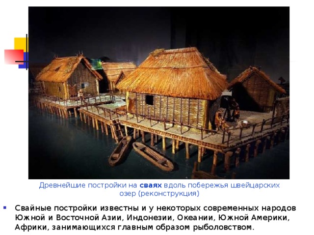 Древнейшие постройки на сваях вдоль побережья швейцарских озер (реконструкция) Свайные постройки известны и у некоторых современных народов Южной и Восточной Азии, Индонезии, Океании, Южной Америки, Африки, занимающихся главным образом рыболовством. 