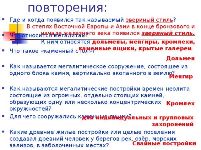 Вопросы для повторения: Где и когда появился так называемый звериный стиль ? Что относится мегалитам? Что такое «каменный стол»? Как называется мегалитическое сооружение , состоящее из одного блока камня, вертикально вкопанного в землю? Как называются мегалитические постройки времен неолита состоящие из огромных, отдельно стоящих камней, образующих одну или несколько концентрических окружностей? Для чего сооружались каменные ящики? Какие древние жилые постройки или целые поселения создавал древний человек  у берегов рек, озёр, морских заливов, в заболоченных местах? В степях Восточной Европы и Азии в конце бронзового и начале железного века появился звериный стиль. К ним относятся  дольмены, менгиры, кромлехи, каменные ящики, крытые галереи . Дольмен Менгир Кромлех  для индивидуальных и групповых захоронений Свайные постройки 