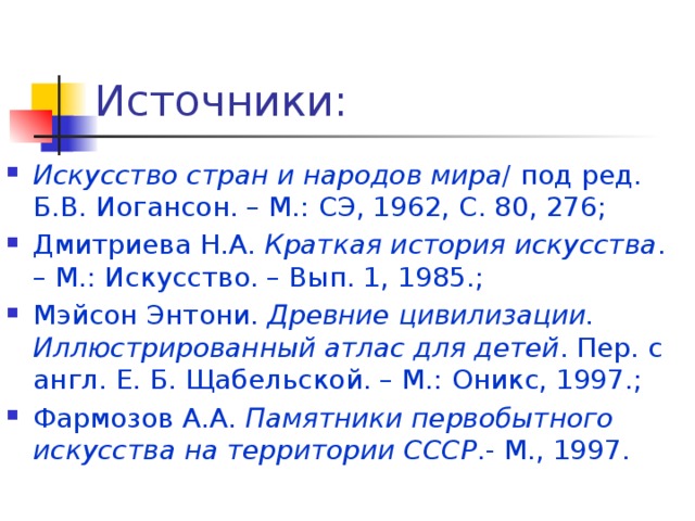 Источники: Искусство стран и народов мира / под ред. Б.В. Иогансон. – М.: СЭ, 1962, С. 80, 276; Дмитриева Н.А. Краткая история искусства . – М.: Искусство. – Вып. 1, 1985.; Мэйсон Энтони. Древние цивилизации. Иллюстрированный атлас для детей . Пер. с англ. Е. Б. Щабельской. – М.: Оникс, 1997.; Фармозов А.А. Памятники первобытного искусства на территории СССР .- М., 1997. 