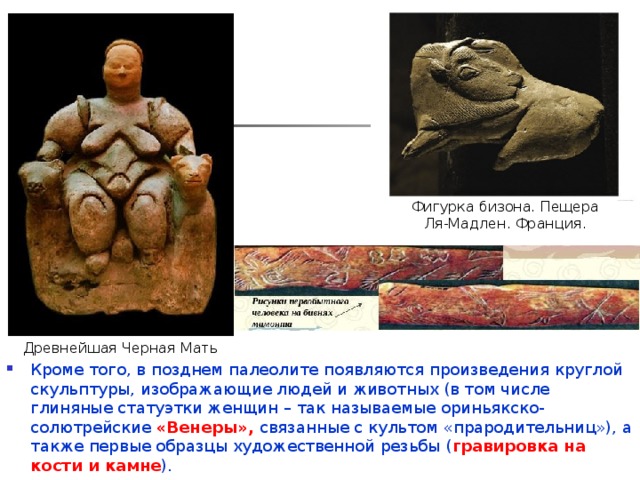 Фигурка бизона. Пещера Ля-Мадлен. Франция. Древнейшая Черная Мать Кроме того, в позднем палеолите появляются произведения круглой скульптуры, изображающие людей и животных (в том числе глиняные статуэтки женщин – так называемые ориньякско-солютрейские «Венеры», связанные с культом «прародительниц»), а также первые образцы художественной резьбы ( гравировка на кости и камне ). Характерная черта палеолитического искусства – наивный реализм. 