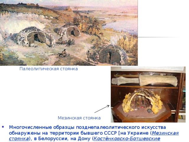 Палеолитическая стоянка Мезинская стоянка Многочисленные образцы позднепалеолитического искусства обнаружены на территории бывшего СССР [на Украине ( Мезинская стоянка ) , в Белоруссии, на Дону ( Костёнковско-Ботшевские стоянки ) , в Грузии, Сибири ( Буреть, Мальта )] . 