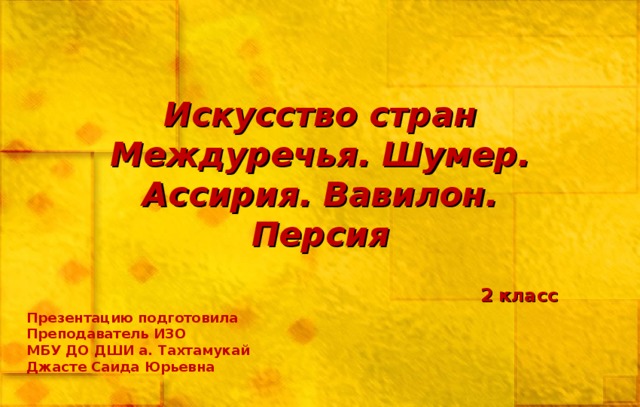 Искусство стран Междуречья. Шумер. Ассирия. Вавилон. Персия 2 класс Презентацию подготовила Преподаватель ИЗО МБУ ДО ДШИ а. Тахтамукай Джасте Саида Юрьевна 
