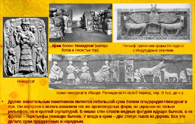 Храм богини Нинхурсаг (матери богов и лесистых гор) Рельеф притолоки храма Нинхурсаг с Имдугудом и оленями. Нинхурсаг Храм Нинхурсаг в Убаиде. Раннединастический период, сер. III тыс. до н.э. Другим значительным памятником является небольшой храм богини плодородия Нинхурсаг в Уре. Он построен с использованием тех же архитектурных форм, но украшен не только рельефом, но и круглой скульптурой. В нишах стен стояли медные фигурки идущих бычков, а на фризах – горельефы лежащих бычков. У входа в храм – две статуи львов из дерева. Все это делало храм праздничным и нарядным.  