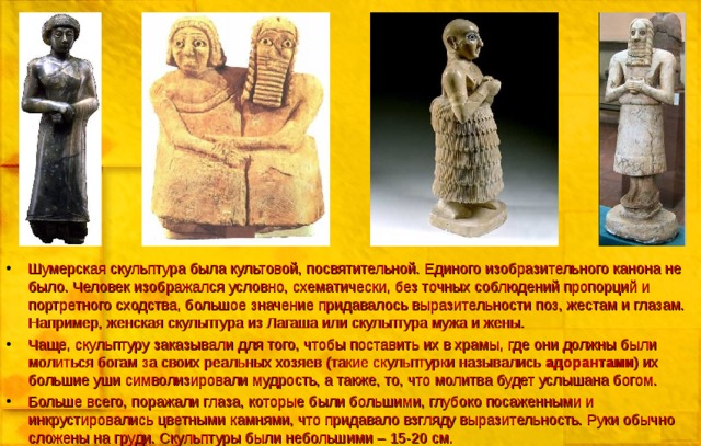 Шумерская скульптура была культовой, посвятительной. Единого изобразительного канона не было. Человек изображался условно, схематически, без точных соблюдений пропорций и портретного сходства, большое значение придавалось выразительности поз, жестам и глазам. Например, женская скульптура из Лагаша или скульптура мужа и жены. Чаще, скульптуру заказывали для того, чтобы поставить их в храмы, где они должны были молиться богам за своих реальных хозяев (такие скульптурки назывались адорантами ) их большие уши символизировали мудрость, а также, то, что молитва будет услышана богом. Больше всего, поражали глаза, которые были большими, глубоко посаженными и инкрустировались цветными камнями, что придавало взгляду выразительность. Руки обычно сложены на груди. Скульптуры были небольшими – 15-20 см. 