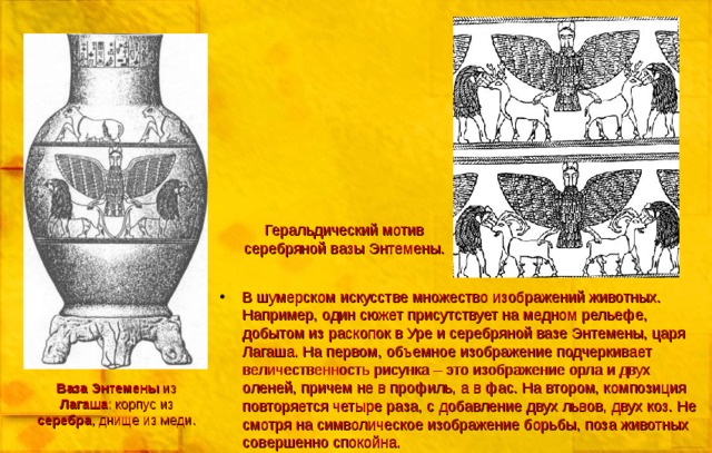 Геральдический мотив серебряной вазы Энтемены. В шумерском искусстве множество изображений животных. Например, один сюжет присутствует на медном рельефе, добытом из раскопок в Уре и серебряной вазе Энтемены, царя Лагаша. На первом, объемное изображение подчеркивает величественность рисунка – это изображение орла и двух оленей, причем не в профиль, а в фас. На втором, композиция повторяется четыре раза, с добавление двух львов, двух коз. Не смотря на символическое изображение борьбы, поза животных совершенно спокойна. Ваза  Энтемены из Лагаша : корпус из серебра , днище из меди. 