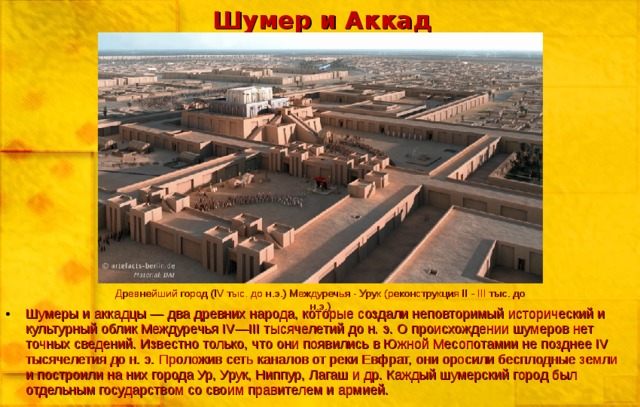 Шумер и Аккад Древнейший город (IV тыс. до н.э.) Междуречья - Урук (реконструкция II - III тыс. до н.э.) Шумеры и аккадцы — два древних народа, которые создали неповторимый исторический и культурный облик Междуречья IV—III тысячелетий до н. э. О происхождении шумеров нет точных сведений. Известно только, что они появились в Южной Месопотамии не позднее IV тысячелетия до н. э. Проложив сеть каналов от реки Евфрат, они оросили бесплодные земли и построили на них города Ур, Урук, Ниппур, Лагаш и др. Каждый шумерский город был отдельным государством со своим правителем и армией. 