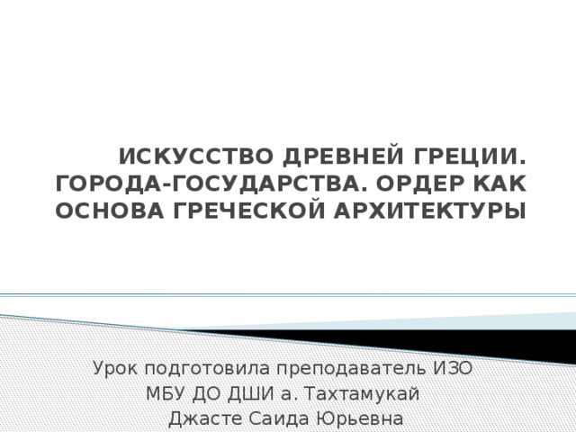 ИСКУССТВО ДРЕВНЕЙ ГРЕЦИИ. ГОРОДА-ГОСУДАРСТВА. ОРДЕР КАК ОСНОВА ГРЕЧЕСКОЙ АРХИТЕКТУРЫ Урок подготовила преподаватель ИЗО МБУ ДО ДШИ а. Тахтамукай Джасте Саида Юрьевна 
