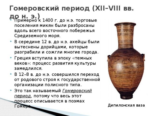 Гомеровский период (XII–VIII вв. до н. э.) Примерно к 1400 г. до н.э. торговые поселения микян были разбросаны вдоль всего восточного побережья Средиземного моря. В середине 12 в. до н.э. ахейцы были вытеснены дорийцами, которые разграбили и сожгли многие города. Греция вступила в эпоху «темных веков»: процесс развития культуры замедлился. В 12–8 в. до н.э. совершился переход от родового строя к государственной организации полисного типа. Это так называемый Гомеровский период , потому что весь этот процесс описывается в поэмах Гомера. Дипилонская ваза  