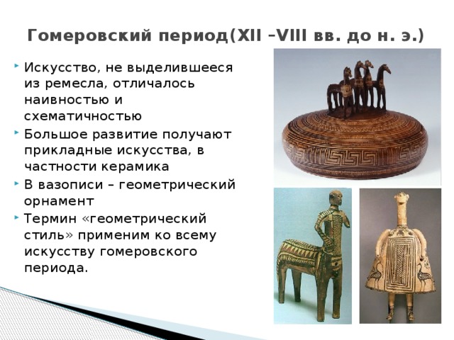 Гомеровский период(XII –VIII вв. до н. э.) Искусство, не выделившееся из ремесла, отличалось наивностью и схематичностью Большое развитие получают прикладные искусства, в частности керамика В вазописи – геометрический орнамент Термин «геометрический стиль» применим ко всему искусству гомеровского периода. 