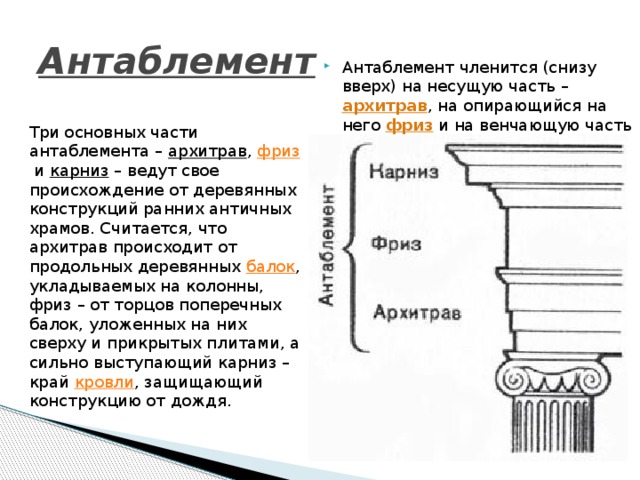 Антаблемент  Антаблемент членится (снизу вверх) на несущую часть – архитрав , на опирающийся на него фриз  и на венчающую часть – карниз . Три основных части антаблемента –  архитрав ,  фриз  и  карниз  – ведут свое происхождение от деревянных конструкций ранних античных храмов. Считается, что архитрав происходит от продольных деревянных  балок , укладываемых на колонны, фриз – от торцов поперечных балок, уложенных на них сверху и прикрытых плитами, а сильно выступающий карниз – край  кровли , защищающий конструкцию от дождя. 
