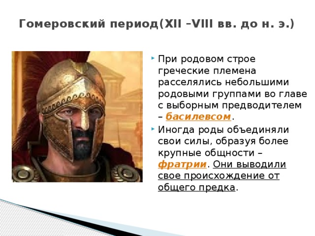 Гомеровский период(XII –VIII вв. до н. э.) При родовом строе греческие племена расселялись небольшими родовыми группами во главе с выборным предводителем – басилевсом . Иногда роды объединяли свои силы, образуя более крупные общности – фратрии . Они выводили свое происхождение от общего предка . 