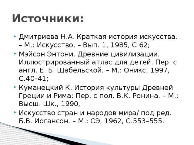 Источники: Дмитриева Н.А. Краткая история искусства. – М.: Искусство. – Вып. 1, 1985, С.62; Мэйсон Энтони. Древние цивилизации. Иллюстрированный атлас для детей. Пер. с англ. Е. Б. Щабельской. – М.: Оникс, 1997, С.40–41; Куманецкий К. История культуры Древней Греции и Рима: Пер. с пол. В.К. Ронина. – М.: Высш. Шк., 1990, Искусство стран и народов мира/ под ред. Б.В. Иогансон. – М.: СЭ, 1962, С.553–555. 