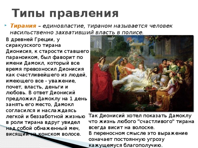 Типы правления Тирания  – единовластие, тираном называется человек насильственно захвативший власть в полисе. В древней Греции, у сиракузского тирана Дионисия, к старости ставшего параноиком, был фаворит по имени Дамокл, который все время превозносил Дионисия как счастливейшего из людей, имеющего все - уважение, почет, власть, деньги и любовь. В ответ Дионисий предложил Дамоклу на 1 день занять его место, Дамокл согласился и наслаждаясь легкой и беззаботной жизнью в роли тирана вдруг увидел над собой обнаженный меч, висящий на конском волосе. Так Дионисий хотел показать Дамоклу что жизнь любого 