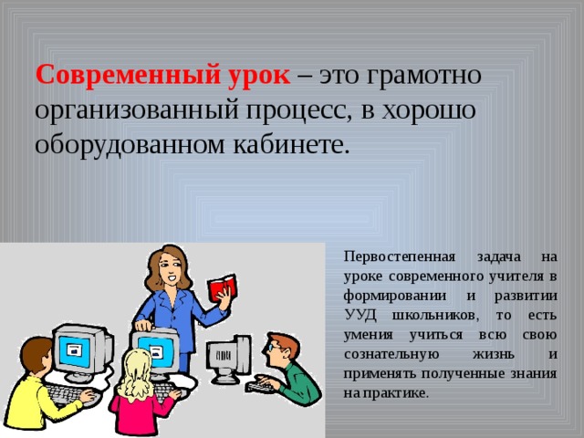       Современный урок – это грамотно организованный процесс, в хорошо оборудованном кабинете.   Первостепенная задача на уроке современного учителя в формировании и развитии УУД школьников, то есть умения учиться всю свою сознательную жизнь и применять полученные знания на практике. 