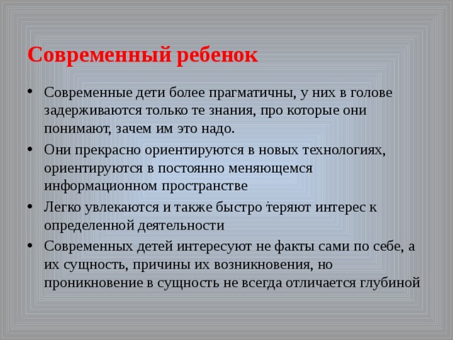  Современный ребенок Современные дети более прагматичны, у них в голове задерживаются только те знания, про которые они понимают, зачем им это надо. Они прекрасно ориентируются в новых технологиях, ориентируются в постоянно меняющемся информационном пространстве Легко увлекаются и также быстро теряют интерес к определенной деятельности Современных детей интересуют не факты сами по себе, а их сущность, причины их возникновения, но проникновение в сущность не всегда отличается глубиной . 