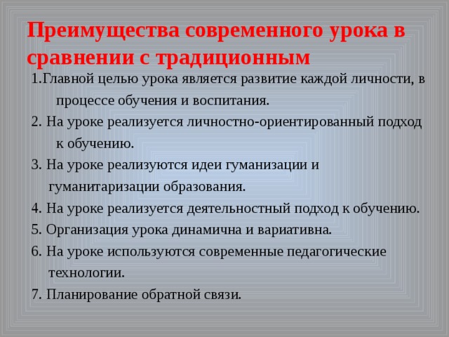 Преимущества современного урока в сравнении с традиционным 1.Главной целью урока является развитие каждой личности, в процессе обучения и воспитания. 2. На уроке реализуется личностно-ориентированный подход к обучению. 3. На уроке реализуются идеи гуманизации и гуманитаризации образования. 4. На уроке реализуется деятельностный подход к обучению. 5. Организация урока динамична и вариативна. 6. На уроке используются современные педагогические технологии. 7. Планирование обратной связи. 