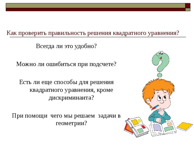 Как проверить правильность решения квадратного уравнения?   Всегда ли это удобно? Можно ли ошибиться при подсчете? Есть ли еще способы для решения квадратного уравнения, кроме дискриминанта? При помощи чего мы решаем задачи в геометрии? 