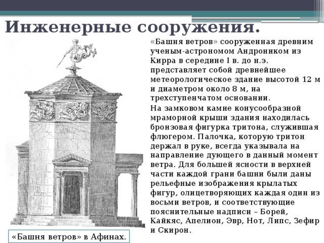 Инженерные сооружения. «Башня ветров» сооруженная древним ученым-астрономом Андроником из Кирра в середине I в. до н.э. представляет собой древнейшее метеорологическое здание высотой 12 м и диаметром около 8 м, на трехступенчатом основании. На замковом камне конусообразной мраморной крыши здания находилась бронзовая фигурка тритона, служившая флюгером. Палочка, которую тритон держал в руке, всегда указывала на направление дующего в данный момент ветра. Для большей ясности в верхней части каждой грани башни были даны рельефные изображения крылатых фигур, олицетворяющих каждая один из восьми ветров, и соответствующие пояснительные надписи – Борей, Кайкяс, Апелион, Эвр, Нот, Липс, Зефир и Скирон.  «Башня ветров» в Афинах. 
