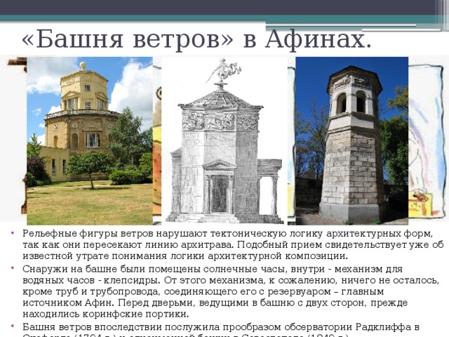 «Башня ветров» в Афинах. Лучи на фасаде башни Ветров, бывшие частью системы солнечных часов Рельефные фигуры ветров нарушают тектоническую логику архитектурных форм, так как они пересекают линию архитрава. Подобный прием свидетельствует уже об известной утрате понимания логики архитектурной композиции. Снаружи на башне были помещены солнечные часы, внутри - механизм для водяных часов - клепсидры. От этого механизма, к сожалению, ничего не осталось, кроме труб и трубопровода, соединяющего его с резервуаром – главным источником Афин. Перед дверьми, ведущими в башню с двух сторон, прежде находились коринфские портики. Башня ветров впоследствии послужила прообразом обсерватории Радклиффа в Оксфорде (1794 г.) и одноименной башни в Севастополе (1849 г.). 
