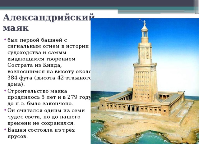 Александрийский маяк был первой башней с сигнальным огнем в истории судоходства и самым выдающимся творением Сострата из Книда, вознесшимся на высоту около 384 фута (высота 42-этажного дома). Строительство маяка продлилось 5 лет и в 279 году до н.э. было закончено. Он считался одним из семи чудес света, но до нашего времени не сохранился. Башня состояла из трёх ярусов. 