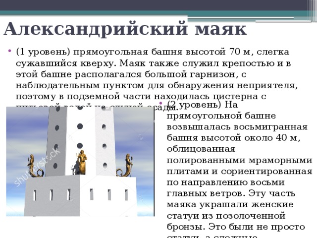 Александрийский маяк (1 уровень) прямоугольная башня высотой 70 м, слегка сужавшийся кверху. Маяк также служил крепостью и в этой башне располагался большой гарнизон, с наблюдательным пунктом для обнаружения неприятеля, поэтому в подземной части находилась цистерна с питьевой водой на случай осады. (2 уровень) На прямоугольной башне возвышалась восьмигранная башня высотой около 40 м, облицованная полированными мраморными плитами и сориентированная по направлению восьми главных ветров. Эту часть маяка украшали женские статуи из позолоченной бронзы. Это были не просто статуи, а сложные хитроумные автоматы. 