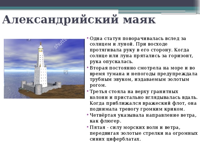 Александрийский маяк Одна статуя поворачивалась вслед за солнцем и луной. При восходе протягивала руку в его сторону. Когда солнце или луна прятались за горизонт, рука опускалась. Вторая постоянно смотрела на море и во время тумана и непогоды предупреждала трубным звуком, издаваемым золотым рогом. Третья стояла на верху гранитных колонн и пристально вглядывалась вдаль. Когда приближался вражеский флот, она поднимала тревогу громким криком. Четвёртая указывала направление ветра, как флюгер. Пятая - силу морских волн и ветра, передвигая золотые стрелки на огромных синих циферблатах. 