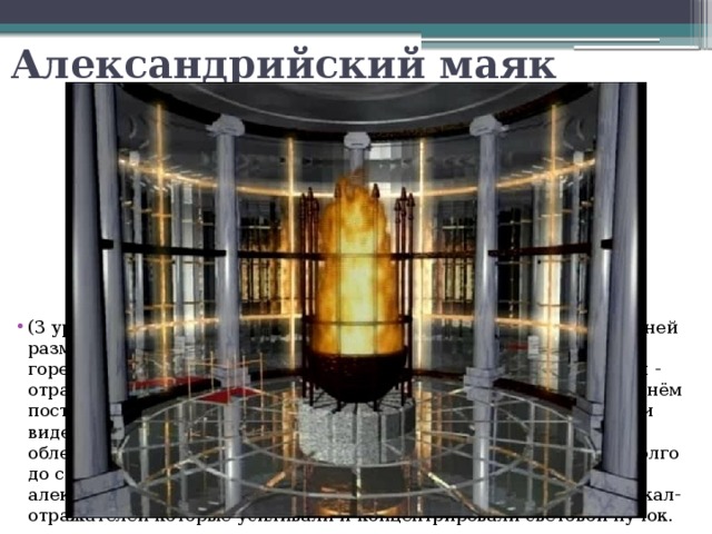 Александрийский маяк (3 уровень) Круглая башня с 8-ю цилиндрическими колоннами. В ней размещалась осветительная система маяка. В фонаре постоянно горел огонь, свет которого усиливался с помощью системы зеркал - отражателей из бронзовых полированных вогнутых пластин. За огнём постоянно следили служители маяка, свет был направлен в море и виден издалека. Идея использования береговых костров для облегчения ориентирования мореплавателей использовалась задолго до строительства Александрийского маяка. Новшеством александрийских инженеров являлось именно использование зеркал-отражателей которые усиливали и концентрировали световой пучок. 