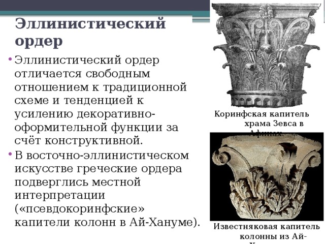 Эллинистический ордер Эллинистический ордер отличается свободным отношением к традиционной схеме и тенденцией к усилению декоративно-оформительной функции за счёт конструктивной. В восточно-эллинистическом искусстве греческие ордера подверглись местной интерпретации («псевдокоринфские» капители колонн в Ай-Хануме). Коринфская капитель  храма Зевса в Афинах. Известняковая капитель  колонны из Ай-Ханума. 