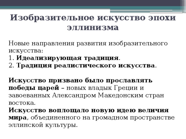 Изобразительное искусство эпохи эллинизма Новые направления развития изобразительного искусства:  1. Идеализирующая традиция .  2. Традиция реалистического искусства . Искусство призвано было прославлять победы царей – новых владык Греции и завоеванных Александром Македонским стран востока. Искусство воплощало новую идею величия мира , объединенного на громадном пространстве эллинской культуры. 
