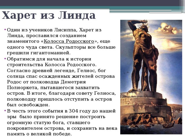 Харет из Линда Один из учеников Лисиппа, Харет из Линда, прославился созданием знаменитого « Колосса Родосского », еще одного чуда света. Скульпторы все больше грешили гигантоманией. Обратимся для начала к истории строительства Колосса Родосского. Согласно древней легенде, Гелиос, бог солнца спас осажденных жителей острова Родос от полководца Деметрия Полиоркета, пытавшегося захватить остров. В итоге, благодаря совету Гелиоса, полководцу пришлось отступить а остров был освобожден. В честь этого события в 304 году до нашей эры  было принято решение построить огромную статую бога, ставшего покровителем острова, и сохранить на века память о великой победе.  