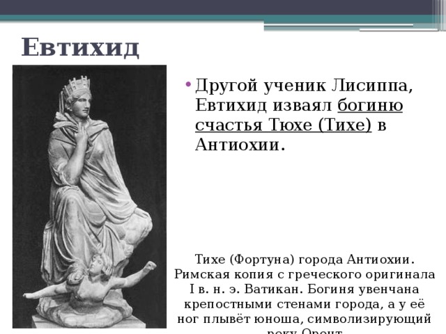Евтихид Другой ученик Лисиппа, Евтихид изваял богиню счастья Тюхе (Тихе) в Антиохии. Тихе (Фортуна) города Антиохии. Римская копия с греческого оригинала I в. н. э. Ватикан. Богиня увенчана крепостными стенами города, а у её ног плывёт юноша, символизирующий реку Оронт 