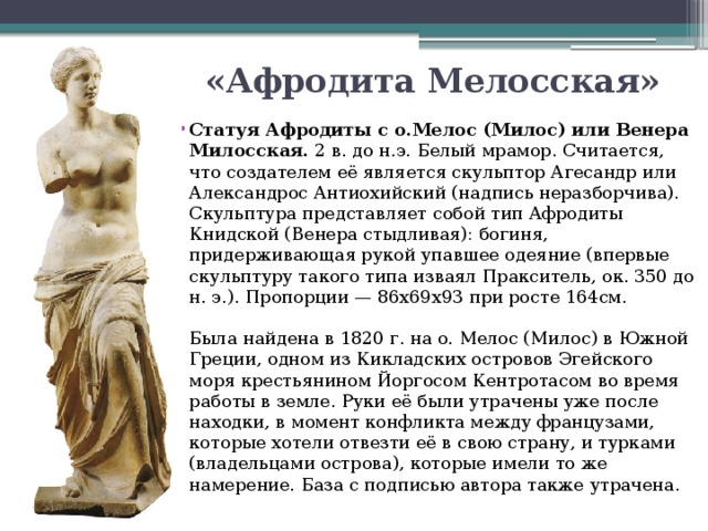 «Афродита Мелосская» Статуя Афродиты с о.Мелос (Милос) или Венера Милосская.  2 в. до н.э. Белый мрамор. Считается, что создателем её является скульптор Агесандр или Александрос Антиохийский (надпись неразборчива).   Скульптура представляет собой тип Афродиты Книдской (Венера стыдливая): богиня, придерживающая рукой упавшее одеяние (впервые скульптуру такого типа изваял Пракситель, ок. 350 до н. э.). Пропорции — 86х69х93 при росте 164см.    Была найдена в 1820 г. на о. Мелос (Милос) в Южной Греции, одном из Кикладских островов Эгейского моря крестьянином Йоргосом Кентротасом во время работы в земле. Руки её были утрачены уже после находки, в момент конфликта между французами, которые хотели отвезти её в свою страну, и турками (владельцами острова), которые имели то же намерение. База с подписью автора также утрачена.  