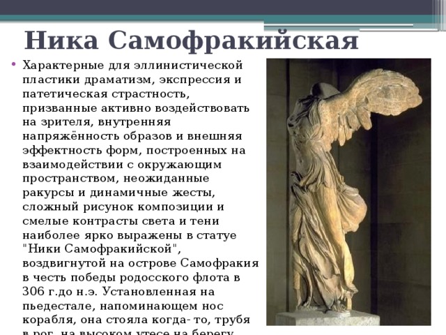 Ника Самофракийская Характерные для эллинистической пластики драматизм, экспрессия и патетическая страстность, призванные активно воздействовать на зрителя, внутренняя напряжённость образов и внешняя эффектность форм, построенных на взаимодействии с окружающим пространством, неожиданные ракурсы и динамичные жесты, сложный рисунок композиции и смелые контрасты света и тени наиболее ярко выражены в статуе 