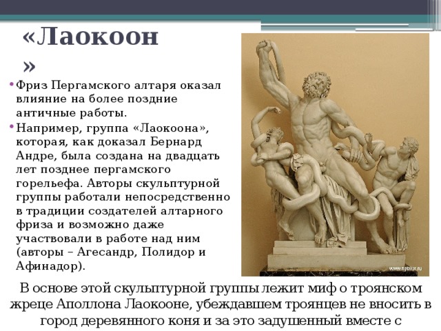 «Лаокоон» Фриз Пергамского алтаря оказал влияние на более поздние античные работы. Например, группа «Лаокоона», которая, как доказал Бернард Андре, была создана на двадцать лет позднее пергамского горельефа. Авторы скульптурной группы работали непосредственно в традиции создателей алтарного фриза и возможно даже участвовали в работе над ним (авторы – Агесандр, Полидор и Афинадор). В основе этой скульптурной группы лежит миф о троянском жреце Аполлона Лаокооне, убеждавшем троянцев не вносить в город деревянного коня и за это задушенный вместе с сыновьями двумя змеями. 