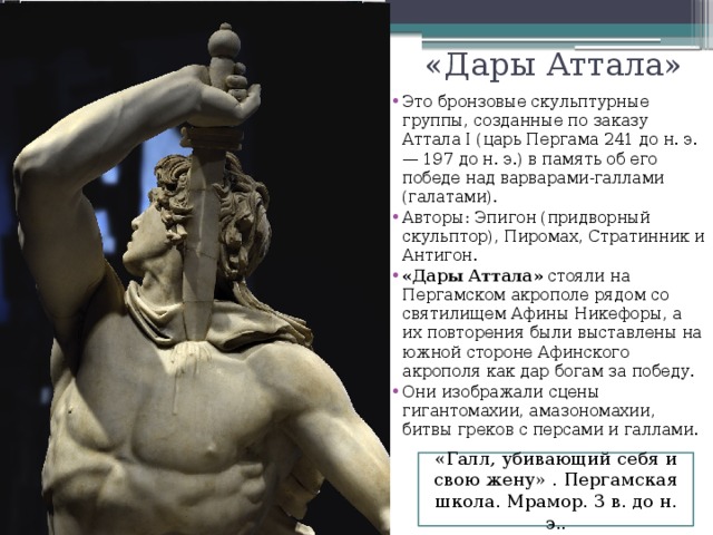 «Дары Аттала» Это бронзовые скульптурные группы, созданные по заказу Аттала I (царь Пергама 241 до н. э. — 197 до н. э.) в память об его победе над варварами-галлами (галатами). Авторы: Эпигон (придворный скульптор), Пиромах, Стратинник и Антигон. «Дары Аттала» стояли на Пергамском акрополе рядом со святилищем Афины Никефоры, а их повторения были выставлены на южной стороне Афинского акрополя как дар богам за победу. Они изображали сцены гигантомахии, амазономахии, битвы греков с персами и галлами. «Галл, убивающий себя и свою жену» . Пергамская школа. Мрамор. 3 в. до н. э.. 