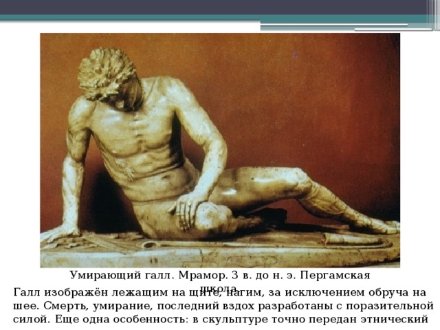 Умирающий галл. Мрамор. 3 в. до н. э. Пергамская школа. Галл изображён лежащим на щите, нагим, за исключением обруча на шее. Смерть, умирание, последний вздох разработаны с поразительной силой. Еще одна особенность: в скульптуре точно передан этнический тип галла.   