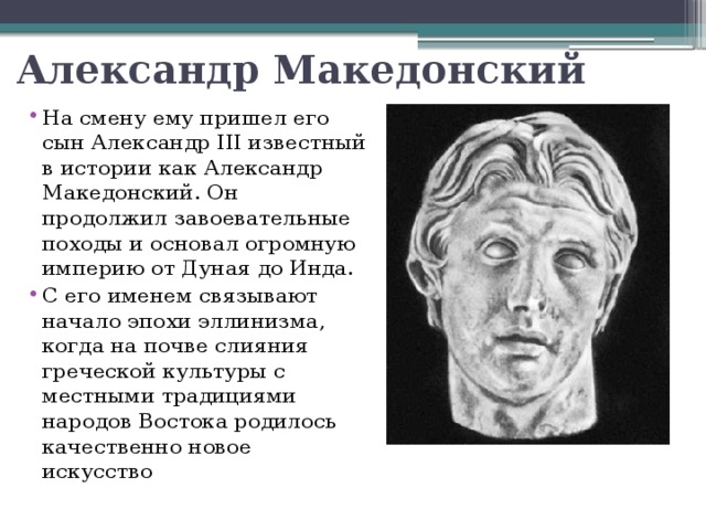Александр Македонский На смену ему пришел его сын Александр III известный в истории как Александр Македонский. Он продолжил завоевательные походы и основал огромную империю от Дуная до Инда. С его именем связывают начало эпохи эллинизма, когда на почве слияния греческой культуры с местными традициями народов Востока родилось качественно новое искусство 