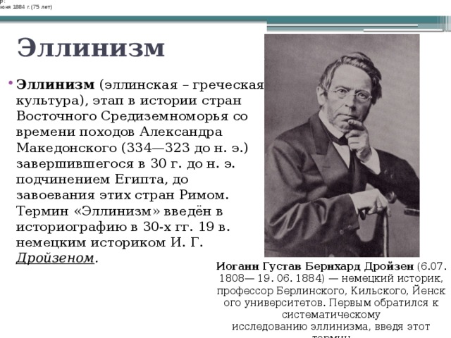Немецкий историк, профессор Берлинского, Кильского, Йенского университетов. Первым обратился к систематическому исследованию эллинизма, введя этот термин.  Википедия Немецкий историк, профессор Берлинского, Кильского, Йенского университетов. Первым обратился к систематическому исследованию эллинизма, введя этот термин.  Википедия Родился: Родился: 6 июля 1808 г. 6 июля 1808 г. Умер: Умер: 19 июня 1884 г. (75 лет) 19 июня 1884 г. (75 лет) Эллинизм Эллинизм (эллинская – греческая культура), этап в истории стран Восточного Средиземноморья со времени походов Александра Македонского (334—323 до н. э.) завершившегося в 30 г. до н. э. подчинением Египта, до завоевания этих стран Римом. Термин «Эллинизм» введён в историографию в 30-х гг. 19 в. немецким историком И. Г. Дройзеном . Иоганн Густав Бернхард Дройзен  (6.07. 1808— 19. 06. 1884) — немецкий историк, профессор Берлинского, Кильского, Йенского университетов. Первым обратился к систематическому исследованию эллинизма, введя этот термин 