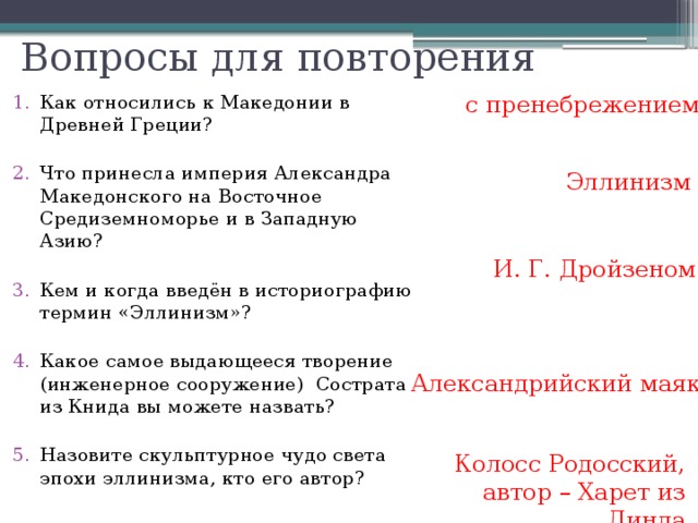 Вопросы для повторения с пренебрежением Как относились к Македонии в Древней Греции? Что принесла империя Александра Македонского на Восточное Средиземноморье и в Западную Азию? Кем и когда введён в историографию термин «Эллинизм»? Какое самое выдающееся творение (инженерное сооружение) Сострата из Книда вы можете назвать? Назовите скульптурное чудо света эпохи эллинизма, кто его автор? Эллинизм И. Г. Дройзеном Александрийский маяк Колосс Родосский, автор – Харет из Линда 