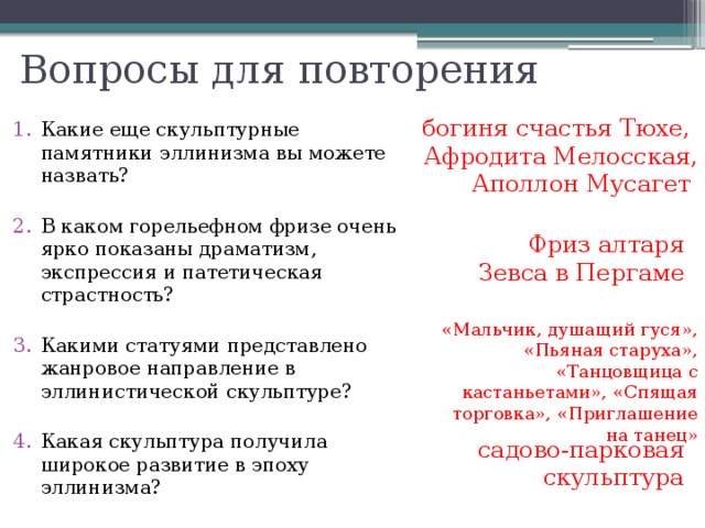 Вопросы для повторения Какие еще скульптурные памятники эллинизма вы можете назвать? В каком горельефном фризе очень ярко показаны драматизм, экспрессия и патетическая страстность? Какими статуями представлено жанровое направление в эллинистической скульптуре? Какая скульптура получила широкое развитие в эпоху эллинизма? богиня счастья Тюхе, Афродита Мелосская, Аполлон Мусагет Фриз алтаря Зевса в Пергаме «Мальчик, душащий гуся», «Пьяная старуха», «Танцовщица с кастаньетами», «Спящая торговка», «Приглашение на танец» садово-парковая скульптура 