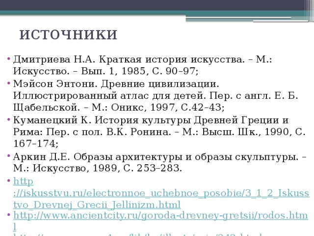 источники Дмитриева Н.А. Краткая история искусства. – М.: Искусство. – Вып. 1, 1985, С. 90–97; Мэйсон Энтони. Древние цивилизации. Иллюстрированный атлас для детей. Пер. с англ. Е. Б. Щабельской. – М.: Оникс, 1997, С.42–43; Куманецкий К. История культуры Древней Греции и Рима: Пер. с пол. В.К. Ронина. – М.: Высш. Шк., 1990, С. 167–174; Аркин Д.Е. Образы архитектуры и образы скульптуры. – М.: Искусство, 1989, С. 253–283. http ://iskusstvu.ru/electronnoe_uchebnoe_posobie/3_1_2_Iskusstvo_Drevnej_Grecii_Jellinizm.html http://www.ancientcity.ru/goroda-drevney-gretsii/rodos.html http://www.sno.pro1.ru/lib/ha/illustr/orig/242.html 