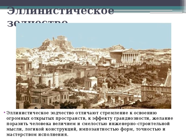 Эллинистическое зодчество Эллинистическое зодчество отличают стремление к освоению огромных открытых пространств, к эффекту грандиозности, желание поразить человека величием и смелостью инженерно-строительной мысли, логикой конструкций, импозантностью форм, точностью и мастерством исполнения. 